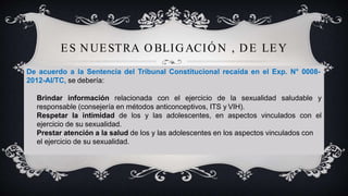 ES NUESTRA O BLIGACIÓ N , DE LEY
De acuerdo a la Sentencia del Tribunal Constitucional recaída en el Exp. N° 0008-
2012-AI/TC, se debería:
Brindar información relacionada con el ejercicio de la sexualidad saludable y
responsable (consejería en métodos anticonceptivos, ITS y VIH).
Respetar la intimidad de los y las adolescentes, en aspectos vinculados con el
ejercicio de su sexualidad.
Prestar atención a la salud de los y las adolescentes en los aspectos vinculados con
el ejercicio de su sexualidad.
 