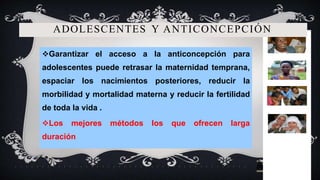 ADOLESCENTES Y ANTICONCEPCIÓN
Garantizar el acceso a la anticoncepción para
adolescentes puede retrasar la maternidad temprana,
espaciar los nacimientos posteriores, reducir la
morbilidad y mortalidad materna y reducir la fertilidad
de toda la vida .
Los mejores métodos los que ofrecen larga
duración
 