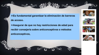 Es fundamental garantizar la eliminación de barreras
de acceso.
Asegurar de que no hay restricciones de edad para
recibir consejería sobre anticonceptivos o métodos
anticonceptivos,
 