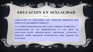 EDUCACION EN SEXUALIDAD
EDUCACION EN SEXUALIDAD CON CARÁCTER FORMATIVO QUE
FOMENTE EL DESARROLLO PERSONAL
 EN TODOS LOS SISTEMAS DE EDUCACION , FORMALYALTERNATIVA
CAPACITACION DE LOS PROFESIONALES EN LAS AREAS DE
EDUCACION, SALUD , SERVICIO SOCIAL , PSICOLOGIA , NUTRICION ,
DERECHO COMO REQUISITO FUNDAMENTAL PARA EJERCER SUS
FUNCIONES
 