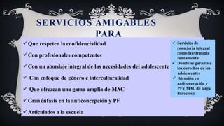 SERVICIOS AMIGABLES
PARA
ADOLESCENTES
Que respeten la confidencialidad
Con profesionales competentes
Con un abordaje integral de las necesidades del adolescente
 Con enfoque de género e interculturalidad
 Que ofrezcan una gama amplia de MAC
Gran énfasis en la anticoncepción y PF
Articulados a la escuela
 Servicios de
consejería integral
como la estrategia
fundamental
 Donde se garantice
los derechos de los
adolescentes
 Atención en
anticoncepción y
PF ( MAC de larga
duración)
 