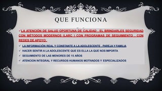 QUE FUNCIONA
LA ATENCIÓN DE SALUD OPORTUNA DE CALIDAD , EL BRINDARLES SEGURIDAD
CON MÉTODOS MODERNOS (LARC ) CON PROGRAMAS DE SEGUIMIENTO , CON
REDES DE APOYO .
 LA INFORMACIÓN REAL Y CONSTANTE A LA ADOLESCENTE , PAREJA Y FAMILIA
 HACER SENTIR A LA ADOLESCENTE QUE ES ELLA LA QUE NOS IMPORTA
 SEGUIMIENTO DE LAS MENORES DE 15 AÑOS
 ATENCION INTEGRAL Y RECURSOS HUMANOS MOTIVADOS Y ESPECIALIZADOS
 