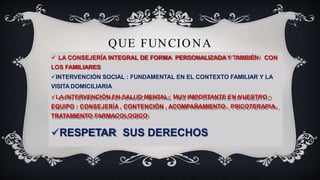 QUE FUNCIONA
 LA CONSEJERÍA INTEGRAL DE FORMA PERSONALIZADA Y TAMBIÉN CON
LOS FAMILIARES
INTERVENCIÓN SOCIAL : FUNDAMENTAL EN EL CONTEXTO FAMILIAR Y LA
VISITA DOMICILIARIA
LA INTERVENCIÓN EN SALUD MENTAL : MUY IMPORTANTE EN NUESTRO
EQUIPO : CONSEJERÍA , CONTENCIÓN , ACOMPAÑAMIENTO , PSICOTERAPIA ,
TRATAMIENTO FARMACOLOGICO
RESPETAR SUS DERECHOS
 