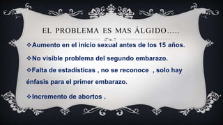 EL PROBLEMA ES MAS ÁLGIDO…..
Aumento en el inicio sexual antes de los 15 años.
No visible problema del segundo embarazo.
Falta de estadísticas , no se reconoce , solo hay
énfasis para el primer embarazo.
Incremento de abortos .
 