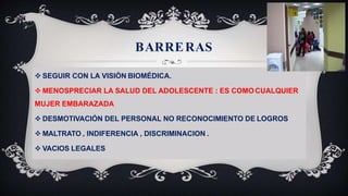 BARRERAS
 SEGUIR CON LA VISIÓN BIOMÉDICA.
 MENOSPRECIAR LA SALUD DEL ADOLESCENTE : ES COMO CUALQUIER
MUJER EMBARAZADA
 DESMOTIVACIÓN DEL PERSONAL NO RECONOCIMIENTO DE LOGROS
 MALTRATO , INDIFERENCIA , DISCRIMINACION .
 VACIOS LEGALES
 