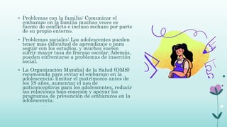 • Problemas con la familia: Comunicar el
embarazo en la familia muchas veces es
fuente de conflicto e incluso rechazo por parte
de su propio entorno.
• Problemas sociales: Los adolescentes pueden
tener más dificultad de aprendizaje o para
seguir con los estudios, y muchos suelen
sufrir mayor tasa de fracaso escolar. Además,
pueden enfrentarse a problemas de inserción
social.
• La Organización Mundial de la Salud (OMS)
recomienda para evitar el embarazo en la
adolescencia: limitar el matrimonio antes de
los 18 años, aumentar el uso de
anticonceptivos para los adolescentes, reducir
las relaciones bajo coacción y apoyar los
programas de prevención de embarazos en la
adolescencia.
 