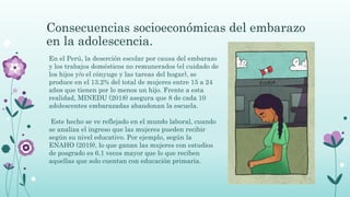 Consecuencias socioeconómicas del embarazo
en la adolescencia.
En el Perú, la deserción escolar por causa del embarazo
y los trabajos domésticos no remunerados (el cuidado de
los hijos y/o el cónyuge y las tareas del hogar), se
produce en el 13.2% del total de mujeres entre 15 a 24
años que tienen por lo menos un hijo. Frente a esta
realidad, MINEDU (2018) asegura que 8 de cada 10
adolescentes embarazadas abandonan la escuela.
Este hecho se ve reflejado en el mundo laboral, cuando
se analiza el ingreso que las mujeres pueden recibir
según su nivel educativo. Por ejemplo, según la
ENAHO (2019), lo que ganan las mujeres con estudios
de posgrado es 6.1 veces mayor que lo que reciben
aquellas que solo cuentan con educación primaria.
 