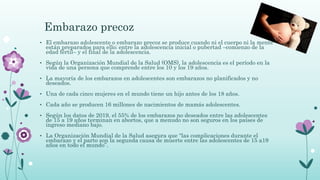 Embarazo precoz
• El embarazo adolescente o embarazo precoz se produce cuando ni el cuerpo ni la mente
están preparados para ello; entre la adolescencia inicial o pubertad –comienzo de la
edad fértil– y el final de la adolescencia.
• Según la Organización Mundial de la Salud (OMS), la adolescencia es el período en la
vida de una persona que comprende entre los 10 y los 19 años.
• La mayoría de los embarazos en adolescentes son embarazos no planificados y no
deseados.
• Una de cada cinco mujeres en el mundo tiene un hijo antes de los 18 años.
• Cada año se producen 16 millones de nacimientos de mamás adolescentes.
• Según los datos de 2019, el 55% de los embarazos no deseados entre las adolescentes
de 15 a 19 años terminan en abortos, que a menudo no son seguros en los países de
ingreso mediano bajo.
• La Organización Mundial de la Salud asegura que “las complicaciones durante el
embarazo y el parto son la segunda causa de muerte entre las adolescentes de 15 a19
años en todo el mundo”.
 