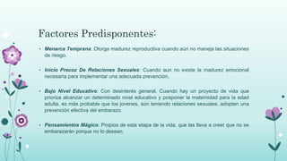 Factores Predisponentes:
• Menarca Temprana: Otorga madurez reproductiva cuando aún no maneja las situaciones
de riesgo.
• Inicio Precoz De Relaciones Sexuales: Cuando aun no existe la madurez emocional
necesaria para implementar una adecuada prevención.
• Bajo Nivel Educativo: Con desinterés general. Cuando hay un proyecto de vida que
prioriza alcanzar un determinado nivel educativo y posponer la maternidad para la edad
adulta, es más probable que los jovenes, aún teniendo relaciones sexuales, adopten una
prevención efectiva del embarazo.
• Pensamientos Mágico: Propios de esta etapa de la vida, que las lleva a creer que no se
embarazarán porque no lo desean.
 
