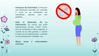 • Fantasías De Esterilidad: Comienzan
sus relaciones sexuales sin cuidados
y, como no se embarazan por
casualidad, piensan que son
estériles.
• Falta O Distorsión De La
Información: Es común que entre
adolescentes circulen "mitos" como:
sólo se embaraza si tiene orgasmo, o
cuando se es más grande, o cuando
lo hace con la menstruación, o cuando
no hay penetración completa, etc.
• Menor temor a enfermedades
venéreas.
 