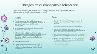 Riesgos en el embarazo adolescente
Bebe
• Con frecuencia, las adolescentes no
reciben cuidados prenatales a tiempo, lo
que puede provocar problemas
posteriores.
• Mayor riesgo de padecer mortalidad y
morbilidad materna.
• Obstrucción del parto, hemorragia
posparto, hipertensión relacionada con el
embarazo y afecciones debilitantes
durante toda la vida, como la fístula
obstétrica.
• Partos prematuros.
• Las madres adolescentes (de 10 a 19
años) tienen mayor riesgo de eclampsia,
endometritis puerperal e infecciones
sistémicas.
Madre
• Cuadros de mala nutrición, con carencia de
nutrientes esenciales para el buen desarrollo
del bebé
• Un mayor número de abortos espontáneos
• Sus bebés tienen un peso bajo ya que la
inmadurez de su cuerpo hace que su útero no se
haya desarrollado completamente
• Las mamás adolescente tienen niños con más
problemas de salud y trastornos del desarrollo
• En los casos de embarazos de niñas de menos
de 15 años, el bebé tiene más posibilidades de
nacer con malformaciones
• Afección neonatal grave
Los embarazos en la adolescencia tienen riesgos adicionales de salud
tanto para la madre como para el bebé
 