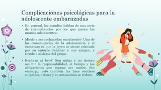 Complicaciones psicológicas para la
adolescente embarazadas
• En general, los estudios hablan de una serie
de circunstancias por los que pasan las
mamás adolescentes:
• Miedo a ser rechazadas socialmente: Una de
las consecuencias de la adolescencia y el
embarazo es que la joven se siente criticada
por su entorno familiar y sus amigos, y
tiende a aislarse del grupo.
• Rechazo al bebé: Son niñas y no desean
asumir la responsabilidad, el tiempo y las
obligaciones que supone ser madre. Sin
embargo, esto también las hace sentirse
culpables, tristes y su autoestima se reduce.
 