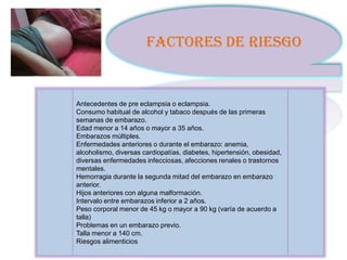 FACTORES DE RIESGO


Antecedentes de pre eclampsia o eclampsia.
Consumo habitual de alcohol y tabaco después de las primeras
semanas de embarazo.
Edad menor a 14 años o mayor a 35 años.
Embarazos múltiples.
Enfermedades anteriores o durante el embarazo: anemia,
alcoholismo, diversas cardiopatías, diabetes, hipertensión, obesidad,
diversas enfermedades infecciosas, afecciones renales o trastornos
mentales.
Hemorragia durante la segunda mitad del embarazo en embarazo
anterior.
Hijos anteriores con alguna malformación.
Intervalo entre embarazos inferior a 2 años.
Peso corporal menor de 45 kg o mayor a 90 kg (varía de acuerdo a
talla)
Problemas en un embarazo previo.
Talla menor a 140 cm.
Riesgos alimenticios
 