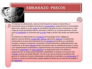 EMBARAZO PRECOS


El Embarazo en adolescentes, cada vez más frecuente en países en desarrollo, es
considerado como un problema prioritario en salud pública, especialmente en comunidades
deprimidas, debido a su alto riesgo de morbilidad: bajo peso al nacer, prematurez y un alto
riesgo de morbi-mortalidad materna, perinatal e infantil (1-2). En países del tercer mundo
como EL SALVADOR, es costumbre que la mujer tenga su primer hijo siendo una adolescente
(3
El embarazo en adolescentes es un producto de la patología social: negligencia
paterna, carencia afectiva, inseguridad, pobreza, ignorancia, violencia. La adolescente
embarazada es la presa de la hipocresía de una sociedad que perdona sus actividades
sexuales y condena su embarazo. Consciente o inconscientemente, deliberadamente o por
impotencia, se da mayor libertad sexual a los jóvenes, pero la sociedad permanece o vuelve
a ser repentinamente moralizadora y represiva frente a las consecuencias de dicha libertad.
Achacar la culpabilidad y la responsabilidad a la adolescente evita a los adultos el
preguntarse por su propia responsabilidad y culpabilidad. El rechazo es la reacción más
cómoda; se pone una simple etiqueta, a fin de no ver que se trata de un problema más
general. Al condenar a la joven embarazada, se defiende a la sociedad y sus instituciones. El
rechazo es a veces muy disimulado y puede adoptar el disfraz de una solución de acogida o
de integración.
 