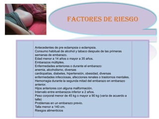 FACTORES DE RIESGO


Antecedentes de pre eclampsia o eclampsia.
Consumo habitual de alcohol y tabaco después de las primeras
semanas de embarazo.
Edad menor a 14 años o mayor a 35 años.
Embarazos múltiples.
Enfermedades anteriores o durante el embarazo:
anemia, alcoholismo, diversas
cardiopatías, diabetes, hipertensión, obesidad, diversas
enfermedades infecciosas, afecciones renales o trastornos mentales.
Hemorragia durante la segunda mitad del embarazo en embarazo
anterior.
Hijos anteriores con alguna malformación.
Intervalo entre embarazos inferior a 2 años.
Peso corporal menor de 45 kg o mayor a 90 kg (varía de acuerdo a
talla)
Problemas en un embarazo previo.
Talla menor a 140 cm.
Riesgos alimenticios
 