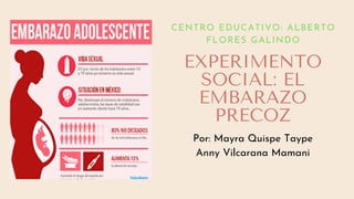 EXPERIMENTO
SOCIAL: EL
EMBARAZO
PRECOZ
CENTRO EDUCATIVO: ALBERTO
FLORES GALINDO
Por: Mayra Quispe Taype
Anny Vilcarana Mamani
 