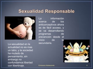 La sexualidad en la
actualidad no es mas
un tabú, y la sociedad
ha mutado de
pensamiento, sin
embargo no
confundamos libertad
con libertinaje.

La
información
acerca
de
los
anticonceptivos ahora
es de fácil acceso, y
se va desarrollando
programas
de
prevención desde el
inicio
de
la
secundaria.

Embarazo Adolescente

8

 