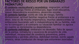 FACTORES DE RIESGO POR UN EMBARAZO
PREMATURO
El contexto sociocultural y económico: migración; actitud
social de castigo frente al embarazo, bajo nivel educativo,
mayor dependencia económica, deserción escolar.
El contexto familiar: estilo de vida de riesgo, familia
disfuncional, actitud familiar negativa frente al embarazo a su
decir, esta es de mucha importancia, muchas adolescentes se
embarazan buscando salir e independizarse de su familia, más
no lo consiguen y al contrario su situación familiar se agrava
en cuanto se incrementa su dependencia.
El contexto individual: embarazo no deseado; falta de apoyo
de la pareja, inmadurez y ausencia de proyecto de vida
individual, incapacidad de conducta preventiva, pobre
autoestima y perdida afectiva, debilidad mental, estrés agudo
crónico, otras conductas de riesgo que estuvieren asociadas.
 
