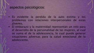 aspectos psicológicos:
 Es evidente la perdida de la auto estima y los
problemas con relaciones interpersonales de estas
jóvenes.
 El embarazo y la maternidad representan un reto para
el desarrollo de la personalidad de las mujeres, al cual
se suma el de la adolescencia, lo cual puede generar
situaciones adversas para la salud emocional de la
adolescente.
 
