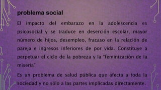 problema social
El impacto del embarazo en la adolescencia es
psicosocial y se traduce en deserción escolar, mayor
número de hijos, desempleo, fracaso en la relación de
pareja e ingresos inferiores de por vida. Constituye a
perpetuar el ciclo de la pobreza y la “feminización de la
miseria”
Es un problema de salud pública que afecta a toda la
sociedad y no sólo a las partes implicadas directamente.
 