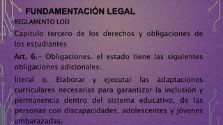 FUNDAMENTACIÓN LEGAL
REGLAMENTO LOEI
Capítulo tercero de los derechos y obligaciones de
los estudiantes
Art. 6.- Obligaciones. el estado tiene las siguientes
obligaciones adicionales:
literal o. Elaborar y ejecutar las adaptaciones
curriculares necesarias para garantizar la inclusión y
permanencia dentro del sistema educativo, de las
personas con discapacidades, adolescentes y jóvenes
embarazadas;
 