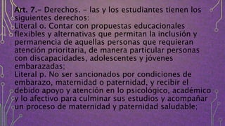 Art. 7.- Derechos. - las y los estudiantes tienen los
siguientes derechos:
Literal o. Contar con propuestas educacionales
flexibles y alternativas que permitan la inclusión y
permanencia de aquellas personas que requieran
atención prioritaria, de manera particular personas
con discapacidades, adolescentes y jóvenes
embarazadas;
Literal p. No ser sancionados por condiciones de
embarazo, maternidad o paternidad, y recibir el
debido apoyo y atención en lo psicológico, académico
y lo afectivo para culminar sus estudios y acompañar
un proceso de maternidad y paternidad saludable;
 
