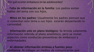 ¿Por qué ocurren embarazos en las adolescentes?
• Falta de información en la familia: Los padres evitan
hablar del tema con sus hijos.
• Mitos en los padres: Usualmente los padres piensan que
si comentan este tema a sus hijos estarán despertando la
curiosidad.
• Información solo en plano biológico: Se brinda solamente
información referida al plano anatómico, pero se restan
aspectos como conductas preventivas de embarazo y
enfermedades.
• Al obtener información errónea a fuentes poco
confianza: Al indagar en medios de comunicación que
 