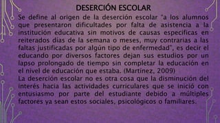 DESERCIÓN ESCOLAR
Se define al origen de la deserción escolar “a los alumnos
que presentaron dificultades por falta de asistencia a la
institución educativa sin motivos de causas especificas en
reiterados días de la semana o meses, muy contrarias a las
faltas justificadas por algún tipo de enfermedad”, es decir el
educando por diversos factores dejan sus estudios por un
lapso prolongado de tiempo sin completar la educación en
el nivel de educación que estaba. (Martínez, 2009)
La deserción escolar no es otra cosa que la disminución del
interés hacia las actividades curriculares que se inició con
entusiasmo por parte del estudiante debido a múltiples
factores ya sean estos sociales, psicológicos o familiares.
 