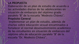 LA PROPUESTA
Elaboración de un plan de estudio de acuerdo a
las actividades diarias de las adolescentes en
situación de embarazo del séptimo grado
paralelo “B” de la escuela “Modesto Chávez”.
Propósito General
Implementar un plan de estudio, además de
charlas sobre educación sexual encaminados a
fortalecer el normal desenvolvimiento académico
de las estudiantes en situación de embarazo del
séptimo año de educación paralelo “B” de la
escuela “Dr. Modesto Chávez”.
 