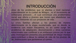 INTRODUCCIÓN
Unos de los problemas que se plantea a nivel nacional,
especialmente en la ciudad de Milagro , es el incremento de
embarazos precoces , el cual constituye una problemática
social que afecta a jóvenes que tienen que abandonar sus
estudios limitando así sus proyectos de vida .
La crisis familiar afectan a los jóvenes de manera
determinante en la etapa escolarizada, que es donde se
evidencia con mayor frecuencia, es así como surge los
problemas de adaptación, desmotivación y otras carencias
emocionales que conllevan a un embarazo precoz por lo que
esta investigación presenta una posibilidad de mejor manejo
para contribuir a elevar la calidad de vida de los jóvenes de
las instituciones que pertenecen al cantón.
 