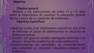 Objetivos
Objetivo general
Motivar a las adolescentes de entre 11 y 13 años
sobre la importancia de culminar la educación general
básica a pesar de su condición de embarazo.
Objetivos específicos
1.Realizar visitas a las instituciones educativas con el fin
de delimitar un grupo de adolescentes en situación de
embarazo precoz.
2.Diseñar una guía de estudio emergente orientado a la
resolver situación académica de cada adolescente.
3.Implementación de actividades de emprendimiento
para solventar su situación económica después del
embarazo.
 