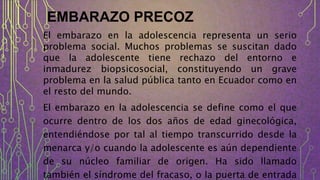 EMBARAZO PRECOZ
El embarazo en la adolescencia representa un serio
problema social. Muchos problemas se suscitan dado
que la adolescente tiene rechazo del entorno e
inmadurez biopsicosocial, constituyendo un grave
problema en la salud pública tanto en Ecuador como en
el resto del mundo.
El embarazo en la adolescencia se define como el que
ocurre dentro de los dos años de edad ginecológica,
entendiéndose por tal al tiempo transcurrido desde la
menarca y/o cuando la adolescente es aún dependiente
de su núcleo familiar de origen. Ha sido llamado
también el síndrome del fracaso, o la puerta de entrada
 