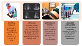EXAMEN
PÉLVICO
Se evaluar la
firmeza y la
sensibilidad del
útero, y el
tamaño y la
posición del
bebé
ECOGRAFÍA
verifica si existen
problemas con el
bebé o la placenta,
confirmar la posición
del bebé, evaluar el
volumen de líquido
amniótico y estimar el
peso del bebé.
CONTROL DEL
ÚTERO.
Se utiliza un
monitor uterino
para medir la
duración y la
distancia entre
las
contracciones.
ANÁLISIS DE
LABORATORIO.
Se recolecta una
muestra de
secreciones vaginales
para detectar la
presencia de
determinadas
infecciones
 
