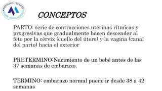 CONCEPTOS
PARTO: serie de contracciones uterinas rítmicas y
progresivas que gradualmente hacen descender al
feto por la cérvix (cuello del útero) y la vagina (canal
del parto) hacia el exterior
PRETERMINO:Nacimiento de un bebé antes de las
37 semanas de embarazo.
TERMINO: embarazo normal puede ir desde 38 a 42
semanas
 