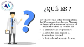 ¿QUÉ ES ?
Bebé nacido vivo antes de completarse
las 37 semanas de embarazo. Algunas
de las complicaciones asociadas con el
nacimiento antes de término son
• la inmadurez de los pulmones
• la dificultad para regular la
temperatura corporal
• la lentitud en el aumento de peso.
 