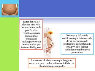 La tendencia de
 algunas madres a
los nacimientos de
    postérmino
  repetidos señala
    que algunos                            Noruega y Bakketeig
     embarazos                         notificaron que la frecuencia
 prolongados están                         de un nacimiento de
 determinados por                       postérmino aumentaba de
factores biológicos.                       10 a 27% si el primer
                                         nacimiento también era
                                                postérmino.


         Laursen et al, observaron que los genes
        maternos, pero no los paternos, influían en
                el embarazo prolongado.
 