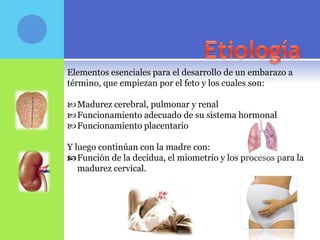 Elementos esenciales para el desarrollo de un embarazo a
término, que empiezan por el feto y los cuales son:

 Madurez cerebral, pulmonar y renal
 Funcionamiento adecuado de su sistema hormonal
 Funcionamiento placentario

Y luego continúan con la madre con:
 Función de la decidua, el miometrio y los procesos para la
   madurez cervical.
 