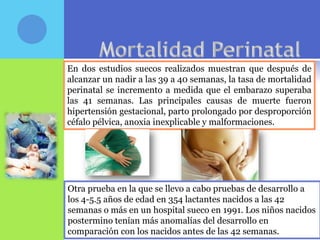 En dos estudios suecos realizados muestran que después de
alcanzar un nadir a las 39 a 40 semanas, la tasa de mortalidad
perinatal se incremento a medida que el embarazo superaba
las 41 semanas. Las principales causas de muerte fueron
hipertensión gestacional, parto prolongado por desproporción
céfalo pélvica, anoxia inexplicable y malformaciones.




Otra prueba en la que se llevo a cabo pruebas de desarrollo a
los 4-5.5 años de edad en 354 lactantes nacidos a las 42
semanas o más en un hospital sueco en 1991. Los niños nacidos
postermino tenían más anomalías del desarrollo en
comparación con los nacidos antes de las 42 semanas.
 