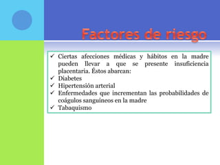  Ciertas afecciones médicas y hábitos en la madre
  pueden llevar a que se presente insuficiencia
  placentaria. Éstos abarcan:
 Diabetes
 Hipertensión arterial
 Enfermedades que incrementan las probabilidades de
  coágulos sanguíneos en la madre
 Tabaquismo
 