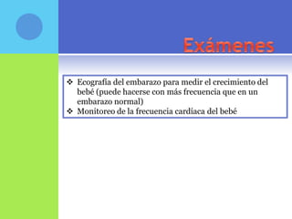  Ecografía del embarazo para medir el crecimiento del
  bebé (puede hacerse con más frecuencia que en un
  embarazo normal)
 Monitoreo de la frecuencia cardíaca del bebé
 