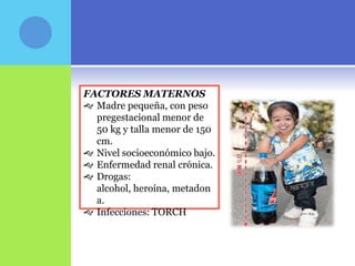 FACTORES MATERNOS
 Madre pequeña, con peso
  pregestacional menor de
  50 kg y talla menor de 150
  cm.
 Nivel socioeconómico bajo.
 Enfermedad renal crónica.
 Drogas:
  alcohol, heroína, metadon
  a.
 Infecciones: TORCH
 