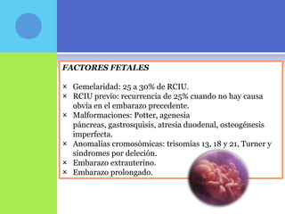 FACTORES FETALES

 Gemelaridad: 25 a 30% de RCIU.
 RCIU previo: recurrencia de 25% cuando no hay causa
  obvia en el embarazo precedente.
 Malformaciones: Potter, agenesia
  páncreas, gastrosquisis, atresia duodenal, osteogénesis
  imperfecta.
 Anomalías cromosómicas: trisomías 13, 18 y 21, Turner y
  síndromes por deleción.
 Embarazo extrauterino.
 Embarazo prolongado.
 
