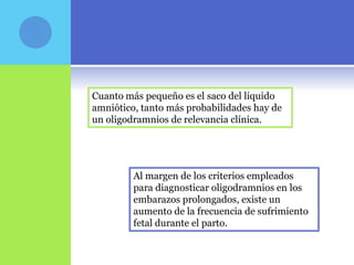 Cuanto más pequeño es el saco del liquido
amniótico, tanto más probabilidades hay de
un oligodramnios de relevancia clínica.




         Al margen de los criterios empleados
         para diagnosticar oligodramnios en los
         embarazos prolongados, existe un
         aumento de la frecuencia de sufrimiento
         fetal durante el parto.
 