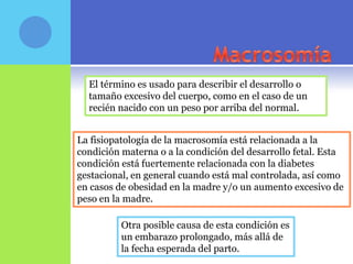 El término es usado para describir el desarrollo o
  tamaño excesivo del cuerpo, como en el caso de un
  recién nacido con un peso por arriba del normal.


La fisiopatología de la macrosomía está relacionada a la
condición materna o a la condición del desarrollo fetal. Esta
condición está fuertemente relacionada con la diabetes
gestacional, en general cuando está mal controlada, así como
en casos de obesidad en la madre y/o un aumento excesivo de
peso en la madre.

          Otra posible causa de esta condición es
          un embarazo prolongado, más allá de
          la fecha esperada del parto.
 