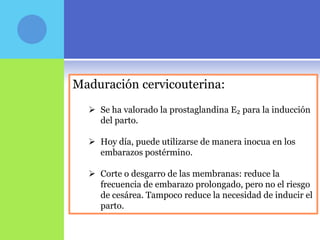 Maduración cervicouterina:
   Se ha valorado la prostaglandina E₂ para la inducción
    del parto.

   Hoy día, puede utilizarse de manera inocua en los
    embarazos postérmino.

   Corte o desgarro de las membranas: reduce la
    frecuencia de embarazo prolongado, pero no el riesgo
    de cesárea. Tampoco reduce la necesidad de inducir el
    parto.
 