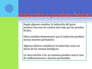 Según algunos estudios, la inducción del parto
produce una tasa de cesárea más baja que las pruebas
fetales.

Otros estudios demostraron que la inducción produce
menos muertes perinatales.

Algunos clínicos consideran la inducción como un
abuso de las normas biológicas.

La intervención a las 42 semanas produce mayor tasa
de malformaciones y muertes perinatales.
 