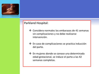 Parkland Hospital:

    Considera normales los embarazos de 41 semanas
     sin complicaciones y no debe realizarse
     intervención.

    En caso de complicaciones se practica inducción
     del parto.

    En mujeres donde se conoce una determinada
     edad gestacional, se induce el parto a las 42
     semanas completas.
 