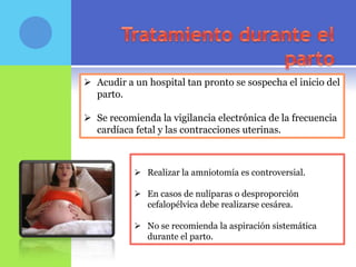  Acudir a un hospital tan pronto se sospecha el inicio del
  parto.

 Se recomienda la vigilancia electrónica de la frecuencia
  cardíaca fetal y las contracciones uterinas.



            Realizar la amniotomía es controversial.

            En casos de nulíparas o desproporción
             cefalopélvica debe realizarse cesárea.

            No se recomienda la aspiración sistemática
             durante el parto.
 