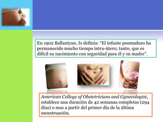 En 1902 Ballantyne, lo definía: “El infante posmaduro ha
permanecido mucho tiempo intra-útero; tanto, que es
difícil su nacimiento con seguridad para él y su madre”.




  American College of Obstetricians and Gynecologist,
  establece una duración de 42 semanas completas (294
  días) o mas a partir del primer día de la última
  menstruación.
 