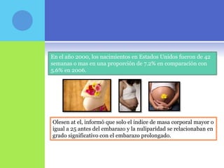 En el año 2000, los nacimientos en Estados Unidos fueron de 42
semanas o mas en una proporción de 7.2% en comparación con
5.6% en 2006.




Olesen at el, informó que solo el índice de masa corporal mayor o
igual a 25 antes del embarazo y la nuliparidad se relacionaban en
grado significativo con el embarazo prolongado.
 